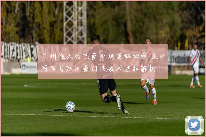 广州恒大对巴萨全场集锦回顾 亚洲冠军与欧洲豪门技战术差距解析