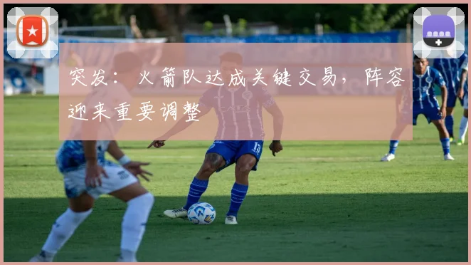 突发:火箭队达成关键交易,阵容迎来重要调整